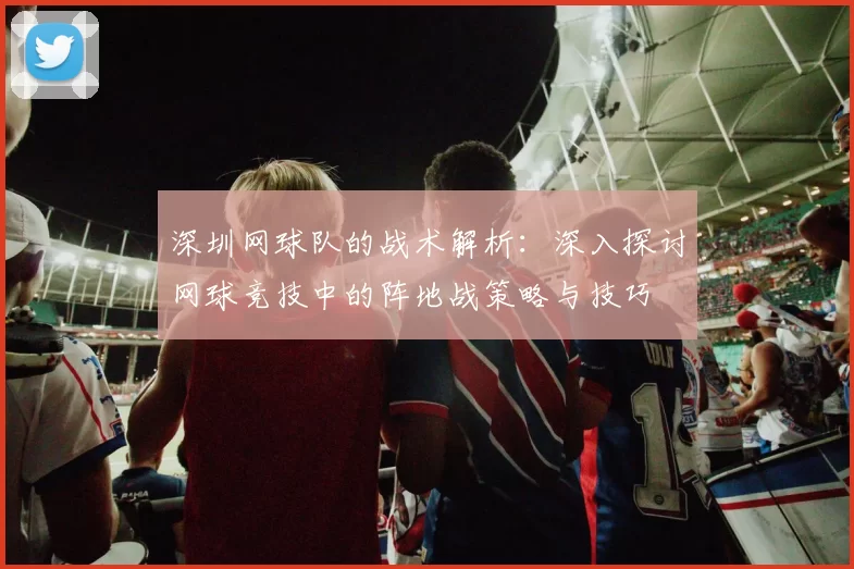 深圳网球队的战术解析：深入探讨网球竞技中的阵地战策略与技巧