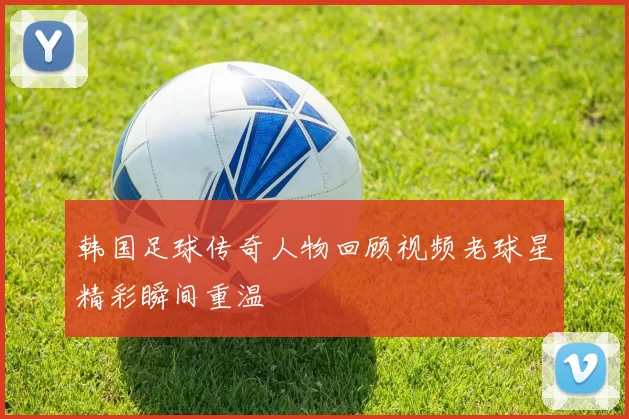 韩国足球传奇人物回顾视频老球星精彩瞬间重温