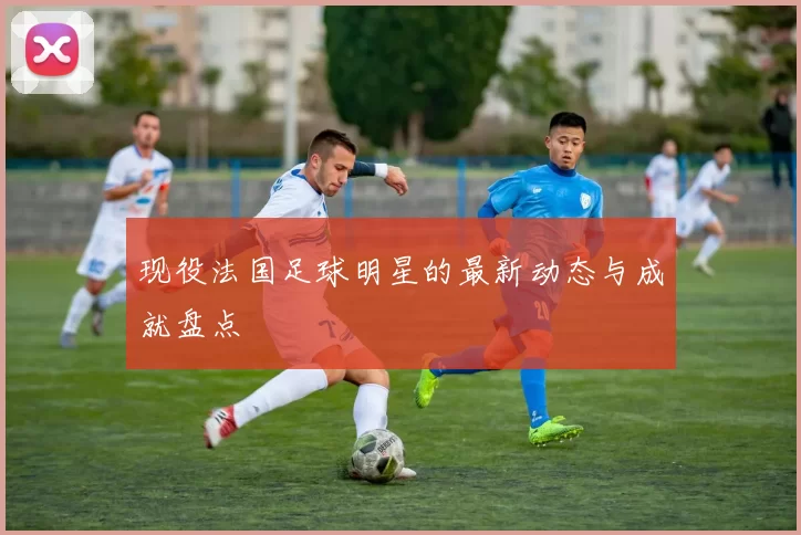 现役法国足球明星的最新动态与成就盘点