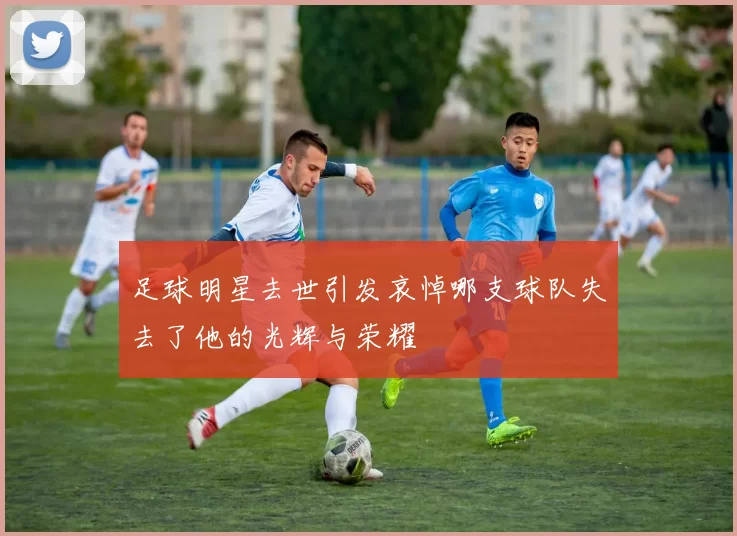 足球明星去世引发哀悼哪支球队失去了他的光辉与荣耀