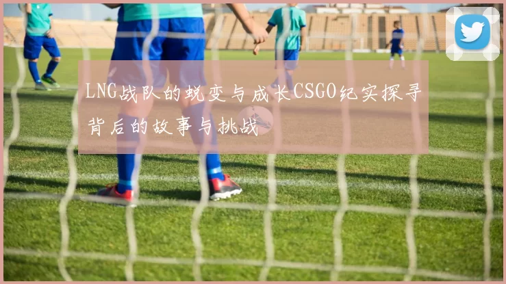 LNG战队的蜕变与成长CSGO纪实探寻背后的故事与挑战