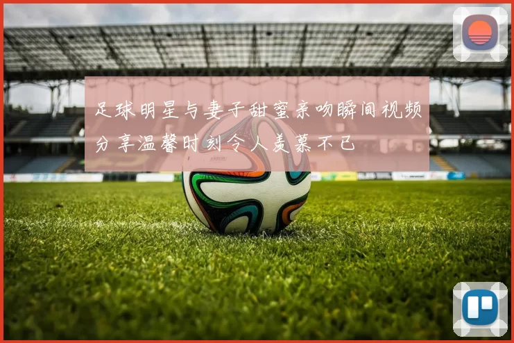 足球明星与妻子甜蜜亲吻瞬间视频分享温馨时刻令人羡慕不已