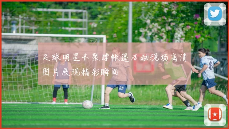 足球明星齐聚撑帐篷活动现场高清图片展现精彩瞬间