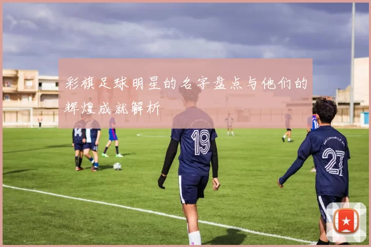 彩旗足球明星的名字盘点与他们的辉煌成就解析
