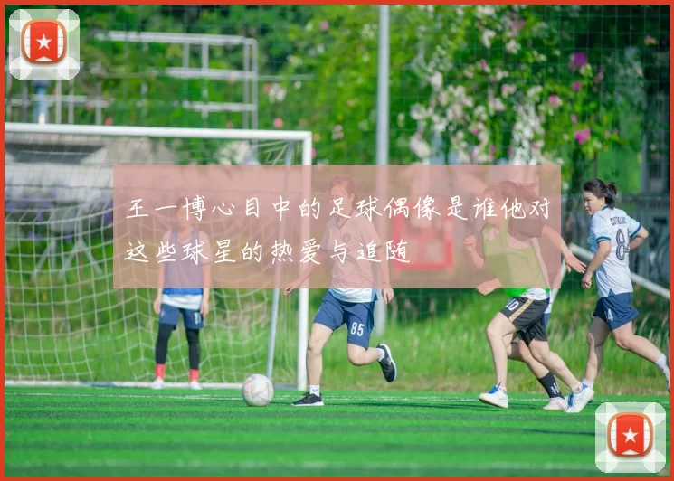 王一博心目中的足球偶像是谁他对这些球星的热爱与追随