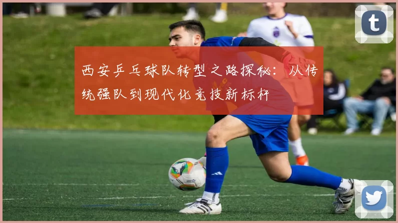 西安乒乓球队转型之路探秘：从传统强队到现代化竞技新标杆