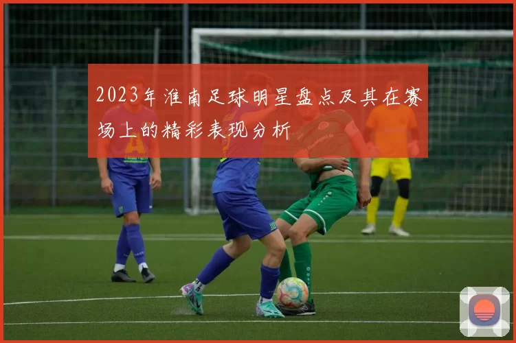 2023年淮南足球明星盘点及其在赛场上的精彩表现分析