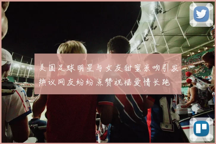 美国足球明星与女友甜蜜亲吻引发热议网友纷纷点赞祝福爱情长跑