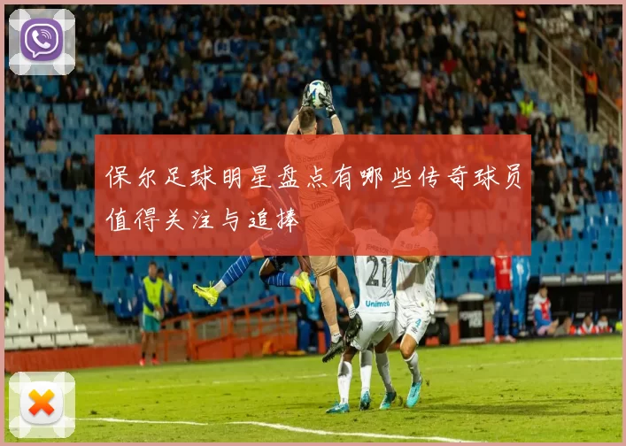 保尔足球明星盘点有哪些传奇球员值得关注与追捧