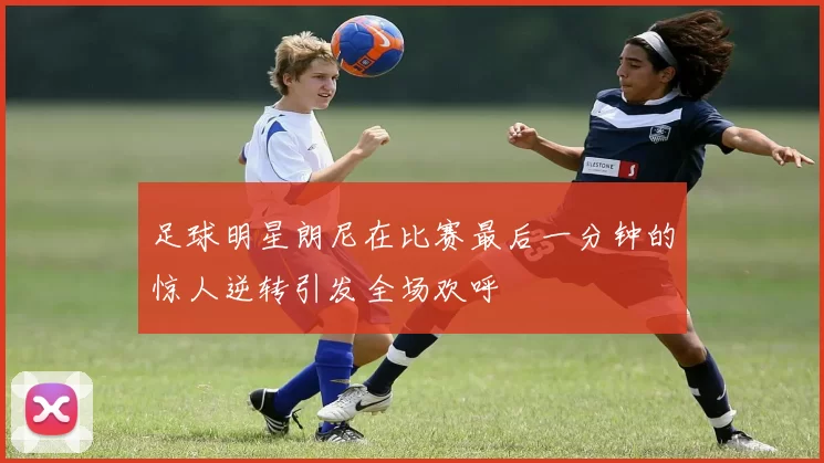足球明星朗尼在比赛最后一分钟的惊人逆转引发全场欢呼
