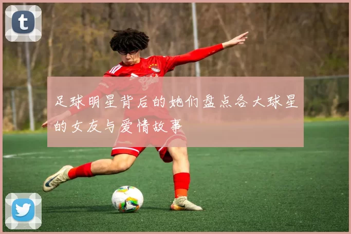 足球明星背后的她们盘点各大球星的女友与爱情故事