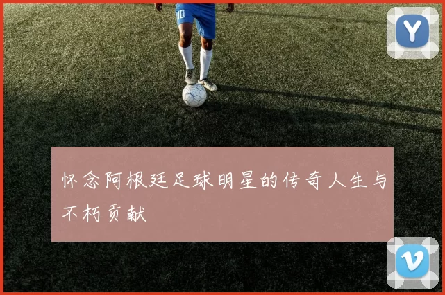 怀念阿根廷足球明星的传奇人生与不朽贡献