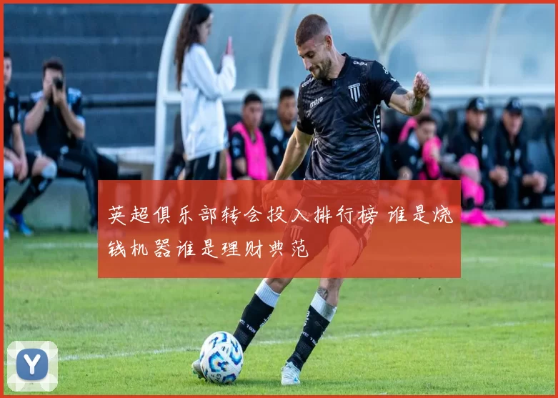 英超俱乐部转会投入排行榜 谁是烧钱机器谁是理财典范