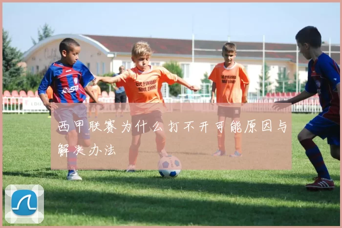 西甲联赛为什么打不开可能原因与解决办法