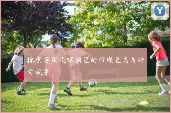 探索英国足球明星的璀璨星光与传奇故事