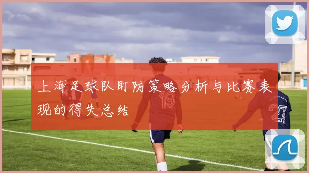 上海足球队盯防策略分析与比赛表现的得失总结