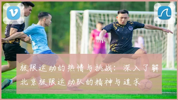 极限运动的热情与挑战：深入了解北京极限运动队的精神与追求