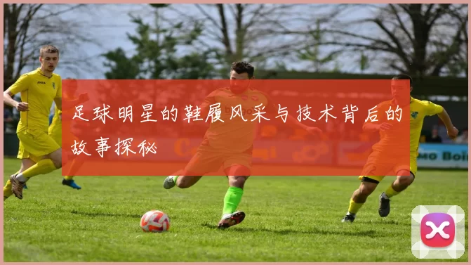 足球明星的鞋履风采与技术背后的故事探秘