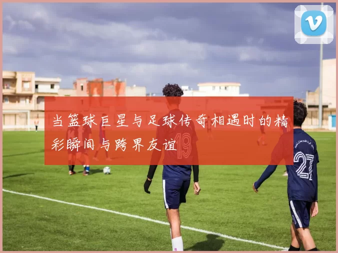当篮球巨星与足球传奇相遇时的精彩瞬间与跨界友谊