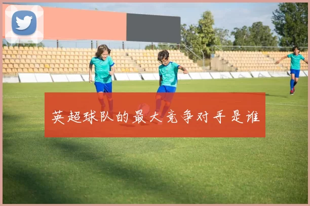 英超球队的最大竞争对手是谁
