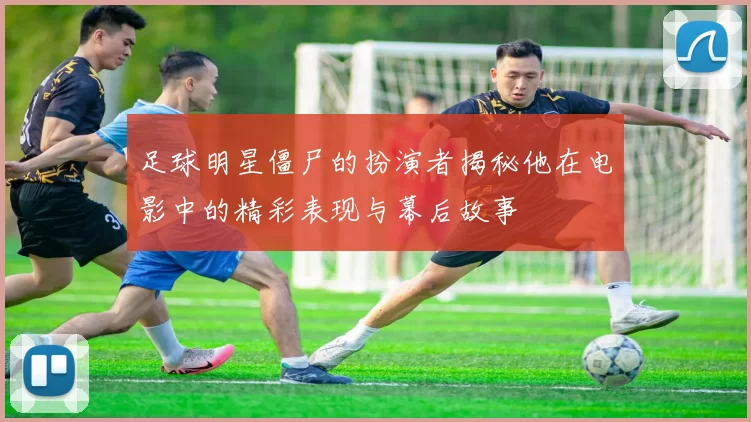 足球明星僵尸的扮演者揭秘他在电影中的精彩表现与幕后故事