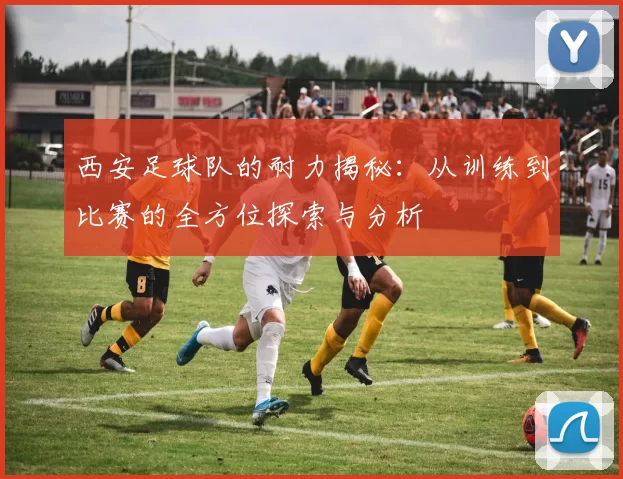 西安足球队的耐力揭秘：从训练到比赛的全方位探索与分析