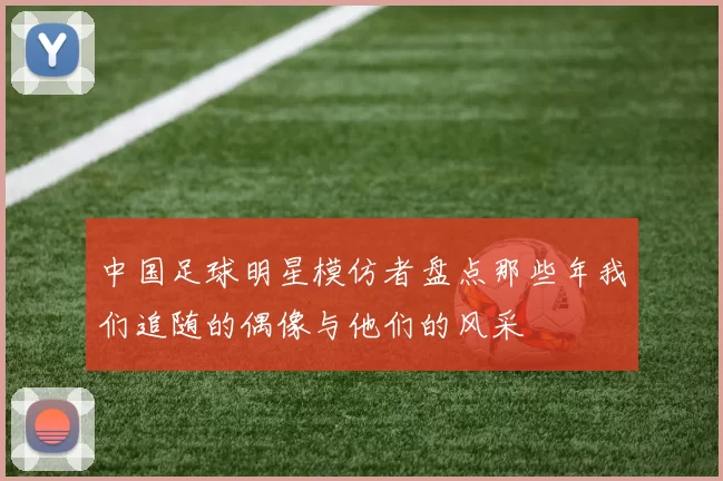 中国足球明星模仿者盘点那些年我们追随的偶像与他们的风采