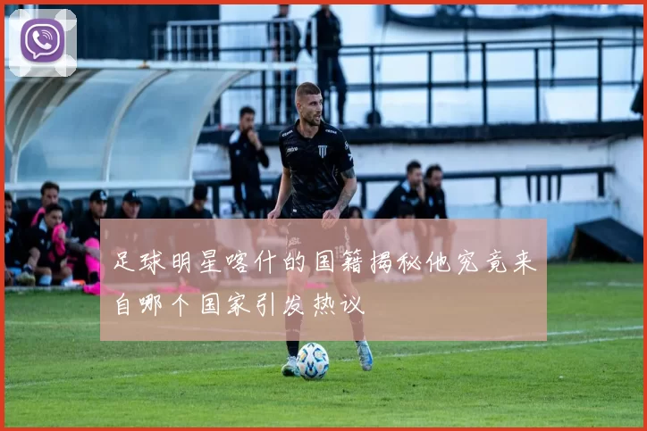 足球明星喀什的国籍揭秘他究竟来自哪个国家引发热议