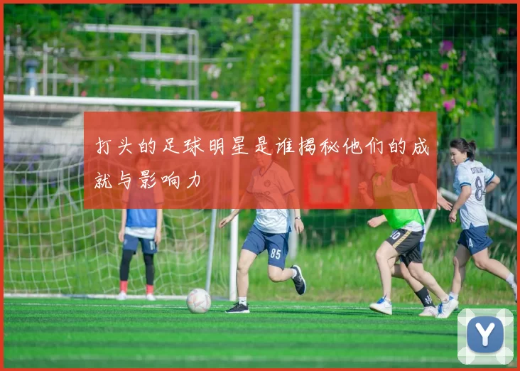 打头的足球明星是谁揭秘他们的成就与影响力