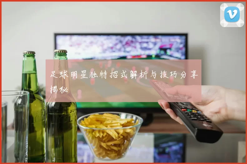 足球明星独特招式解析与技巧分享揭秘