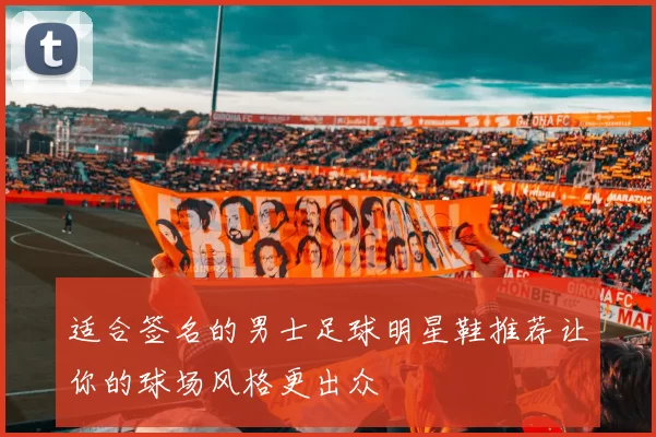 适合签名的男士足球明星鞋推荐让你的球场风格更出众