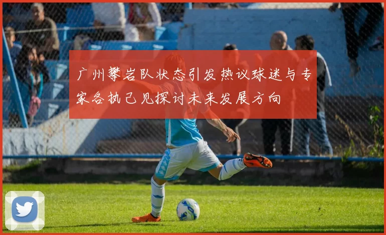 广州攀岩队状态引发热议球迷与专家各执己见探讨未来发展方向