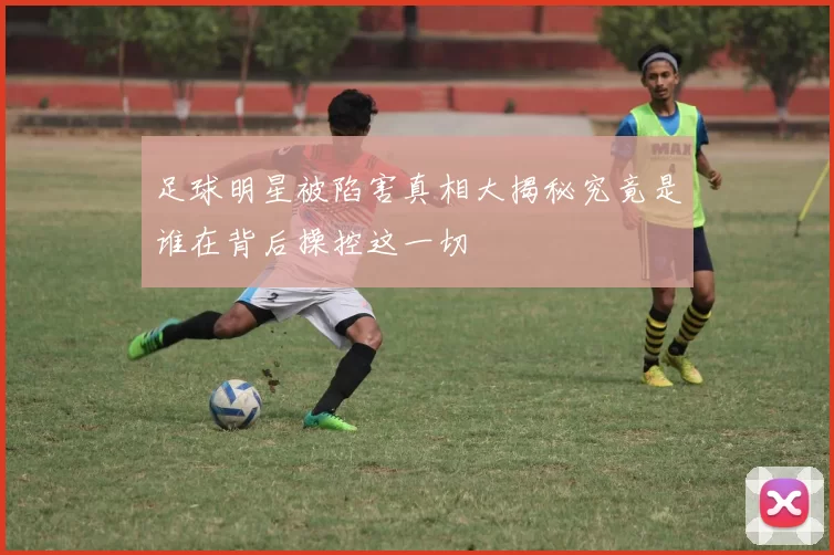 足球明星被陷害真相大揭秘究竟是谁在背后操控这一切