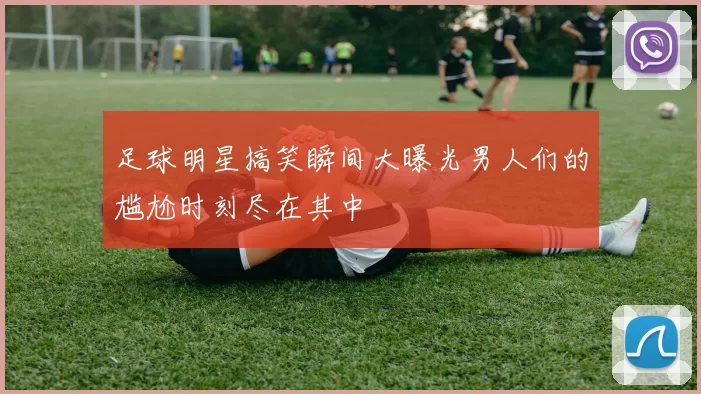 足球明星搞笑瞬间大曝光男人们的尴尬时刻尽在其中