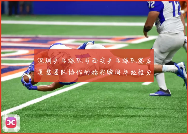 深圳乒乓球队与西安乒乓球队赛后复盘团队协作的精彩瞬间与经验分享
