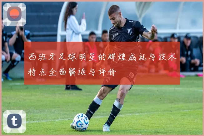 西班牙足球明星的辉煌成就与技术特点全面解读与评价