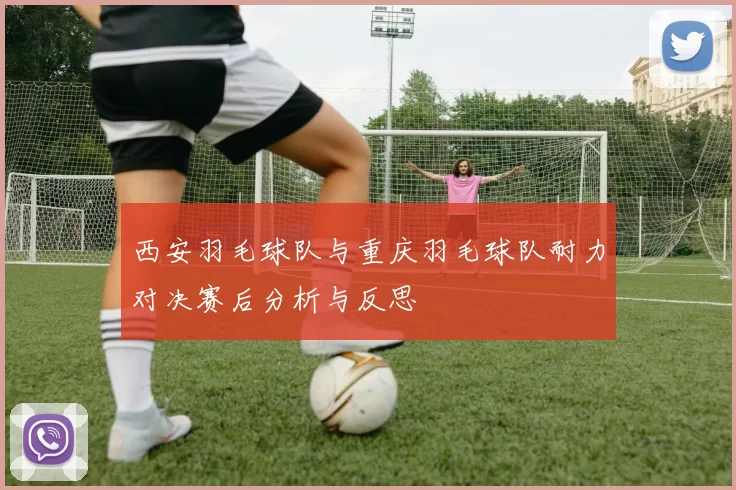 西安羽毛球队与重庆羽毛球队耐力对决赛后分析与反思