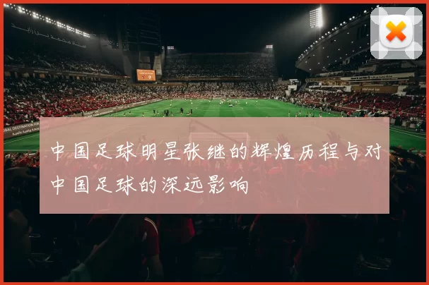 中国足球明星张继的辉煌历程与对中国足球的深远影响