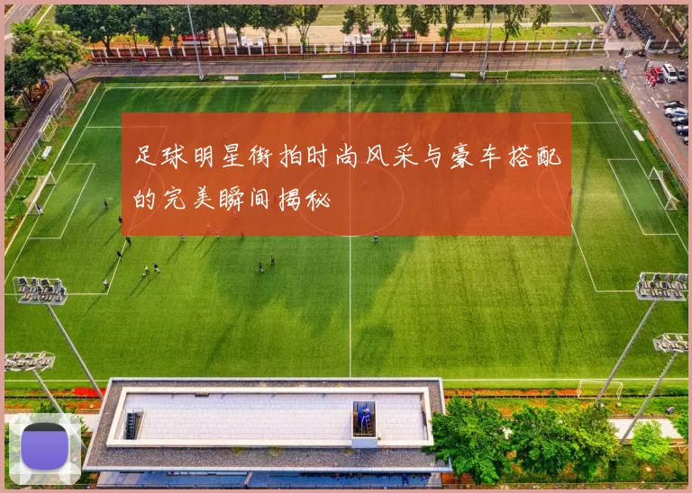 足球明星街拍时尚风采与豪车搭配的完美瞬间揭秘