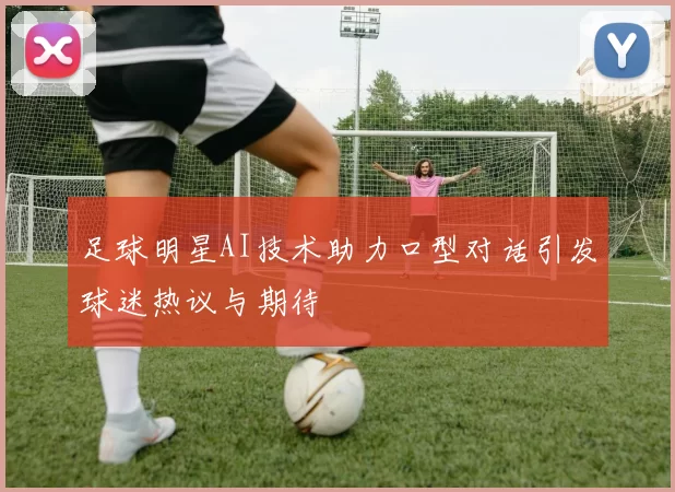 足球明星AI技术助力口型对话引发球迷热议与期待