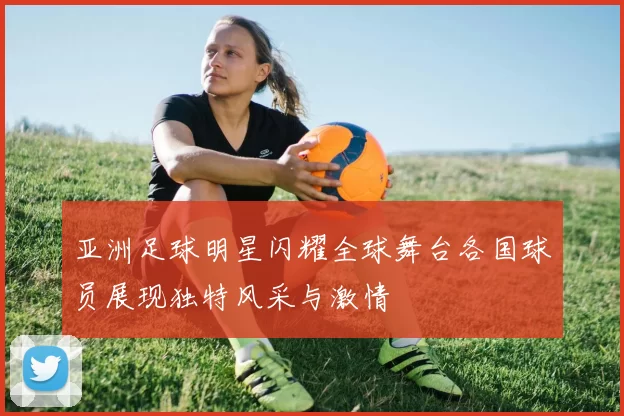 亚洲足球明星闪耀全球舞台各国球员展现独特风采与激情