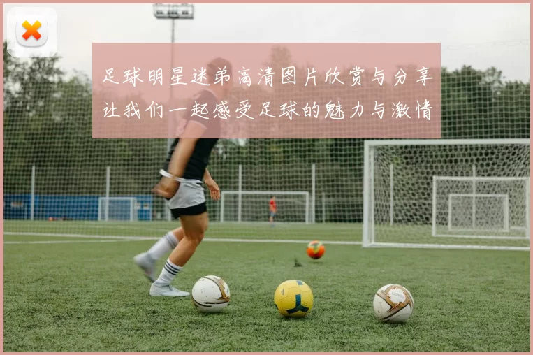 足球明星迷弟高清图片欣赏与分享让我们一起感受足球的魅力与激情
