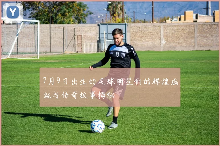 7月9日出生的足球明星们的辉煌成就与传奇故事揭秘