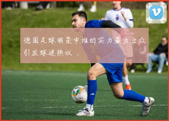 德国足球明星中谁的实力最为出众引发球迷热议