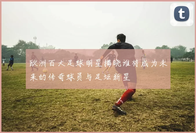 欧洲百大足球明星揭晓谁将成为未来的传奇球员与足坛新星
