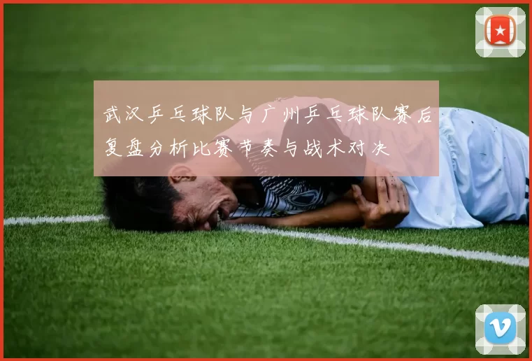 武汉乒乓球队与广州乒乓球队赛后复盘分析比赛节奏与战术对决