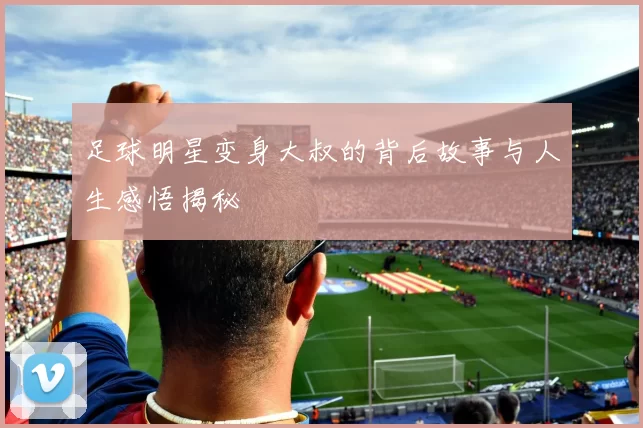 足球明星变身大叔的背后故事与人生感悟揭秘