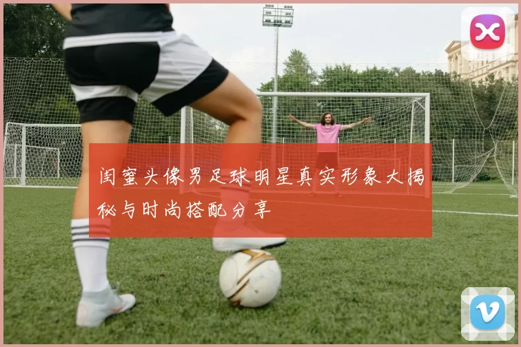 闺蜜头像男足球明星真实形象大揭秘与时尚搭配分享