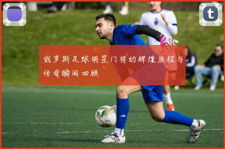 俄罗斯足球明星门将的辉煌历程与传奇瞬间回顾