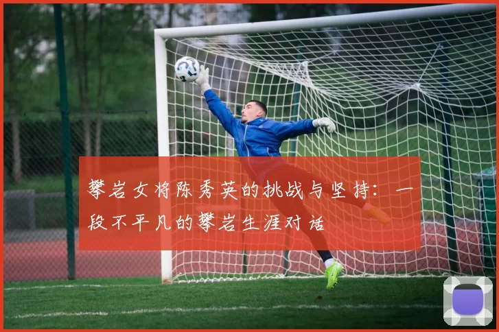 攀岩女将陈秀英的挑战与坚持：一段不平凡的攀岩生涯对话